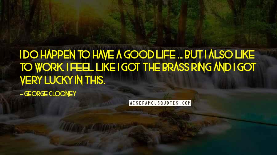 George Clooney Quotes: I do happen to have a good life ... But I also like to work. I feel like I got the brass ring and I got very lucky in this.