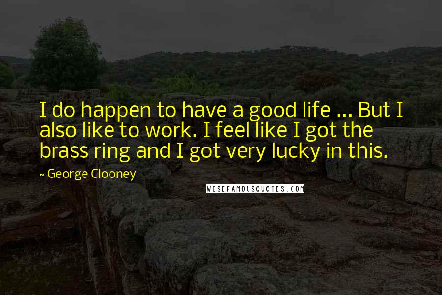 George Clooney Quotes: I do happen to have a good life ... But I also like to work. I feel like I got the brass ring and I got very lucky in this.