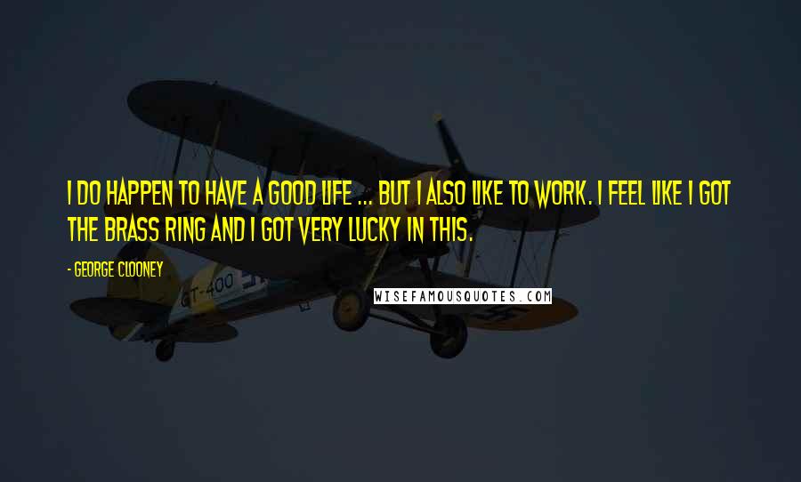 George Clooney Quotes: I do happen to have a good life ... But I also like to work. I feel like I got the brass ring and I got very lucky in this.