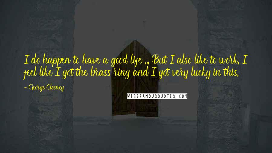 George Clooney Quotes: I do happen to have a good life ... But I also like to work. I feel like I got the brass ring and I got very lucky in this.