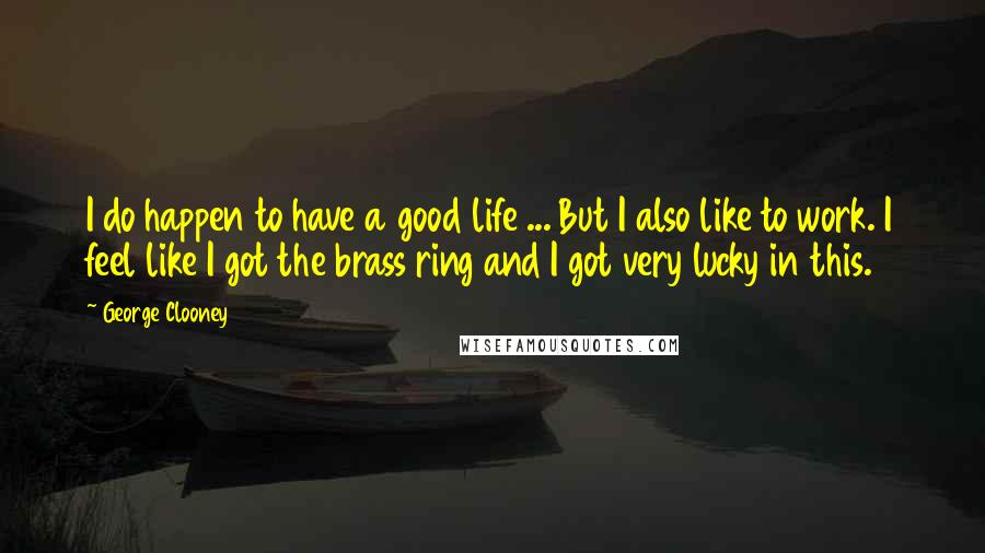 George Clooney Quotes: I do happen to have a good life ... But I also like to work. I feel like I got the brass ring and I got very lucky in this.