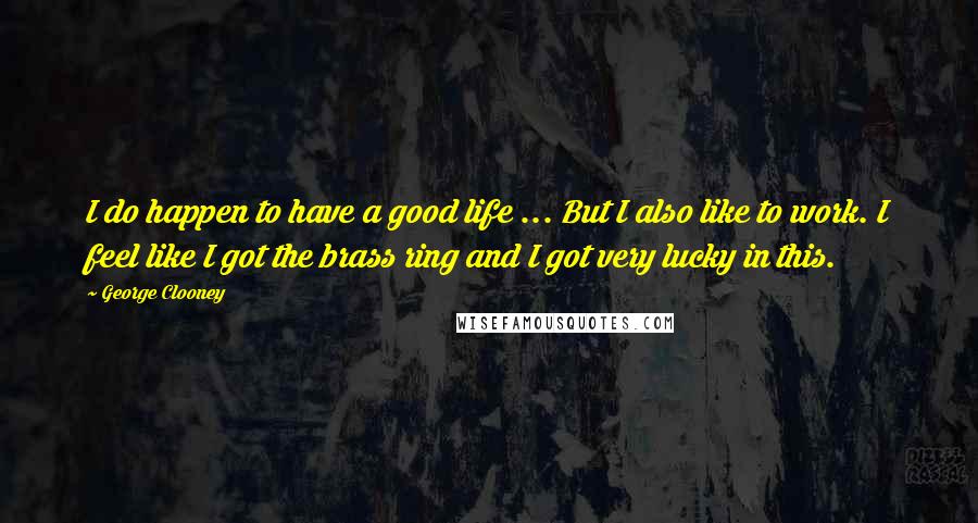 George Clooney Quotes: I do happen to have a good life ... But I also like to work. I feel like I got the brass ring and I got very lucky in this.