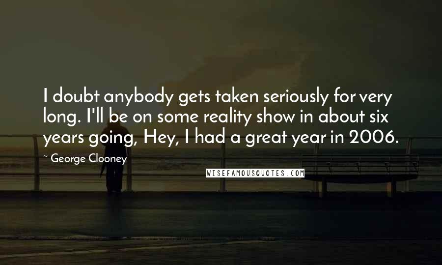 George Clooney Quotes: I doubt anybody gets taken seriously for very long. I'll be on some reality show in about six years going, Hey, I had a great year in 2006.