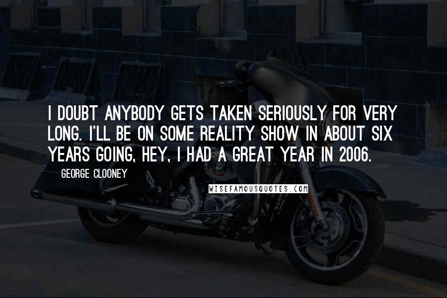 George Clooney Quotes: I doubt anybody gets taken seriously for very long. I'll be on some reality show in about six years going, Hey, I had a great year in 2006.