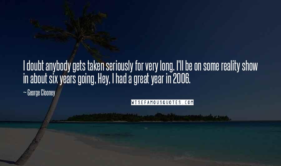 George Clooney Quotes: I doubt anybody gets taken seriously for very long. I'll be on some reality show in about six years going, Hey, I had a great year in 2006.