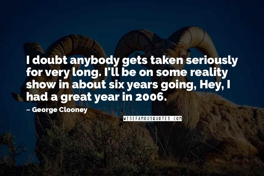 George Clooney Quotes: I doubt anybody gets taken seriously for very long. I'll be on some reality show in about six years going, Hey, I had a great year in 2006.