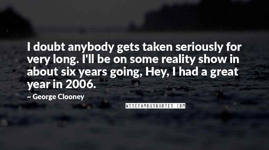 George Clooney Quotes: I doubt anybody gets taken seriously for very long. I'll be on some reality show in about six years going, Hey, I had a great year in 2006.