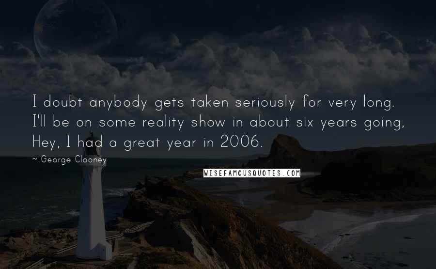 George Clooney Quotes: I doubt anybody gets taken seriously for very long. I'll be on some reality show in about six years going, Hey, I had a great year in 2006.