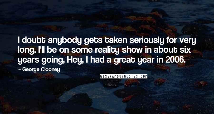 George Clooney Quotes: I doubt anybody gets taken seriously for very long. I'll be on some reality show in about six years going, Hey, I had a great year in 2006.