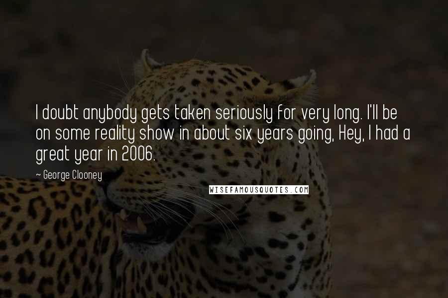 George Clooney Quotes: I doubt anybody gets taken seriously for very long. I'll be on some reality show in about six years going, Hey, I had a great year in 2006.