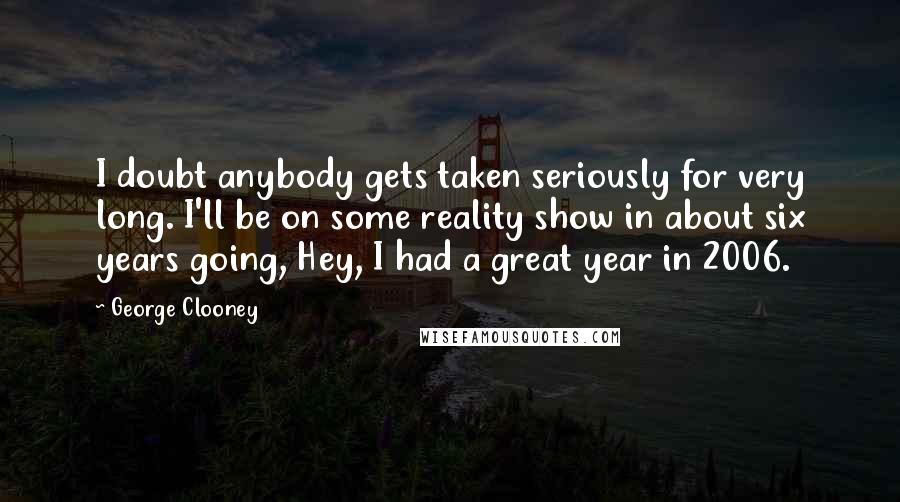 George Clooney Quotes: I doubt anybody gets taken seriously for very long. I'll be on some reality show in about six years going, Hey, I had a great year in 2006.