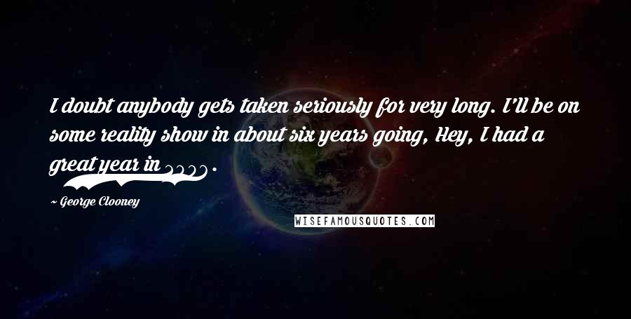 George Clooney Quotes: I doubt anybody gets taken seriously for very long. I'll be on some reality show in about six years going, Hey, I had a great year in 2006.