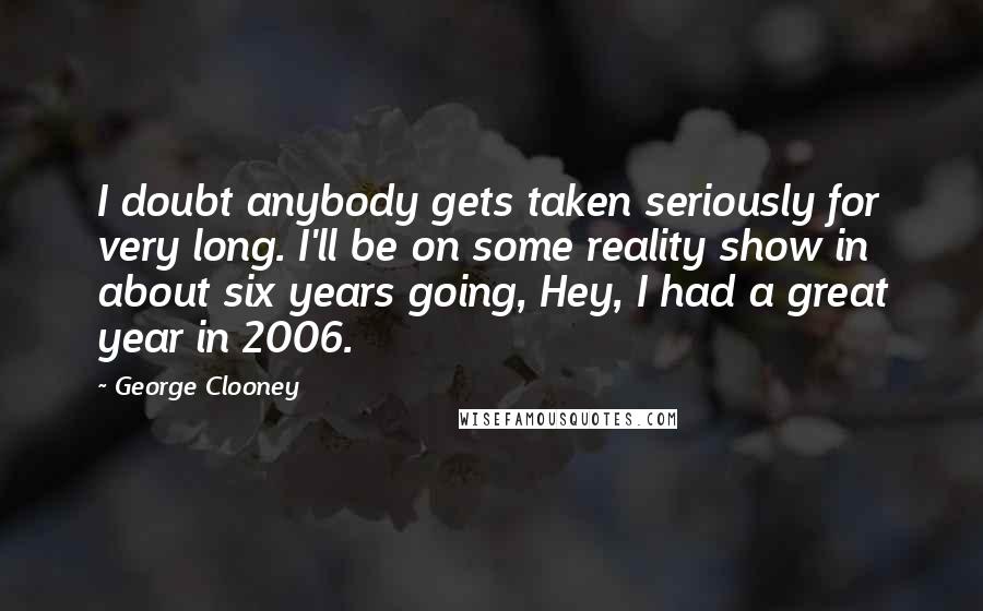 George Clooney Quotes: I doubt anybody gets taken seriously for very long. I'll be on some reality show in about six years going, Hey, I had a great year in 2006.