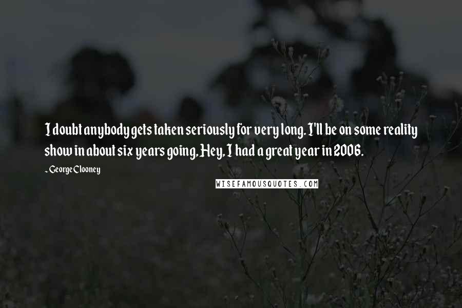 George Clooney Quotes: I doubt anybody gets taken seriously for very long. I'll be on some reality show in about six years going, Hey, I had a great year in 2006.