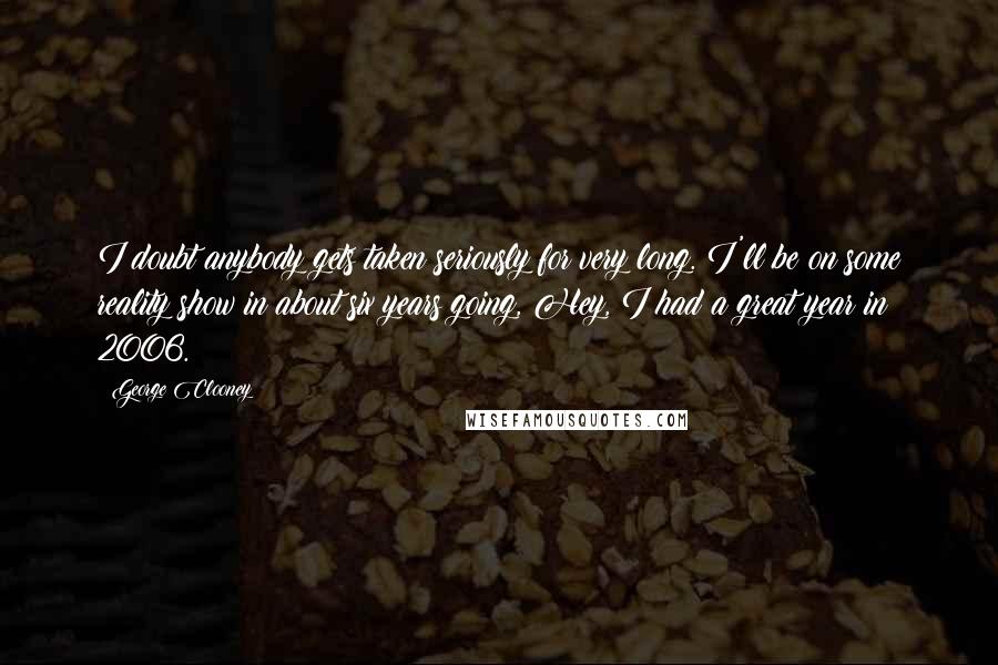 George Clooney Quotes: I doubt anybody gets taken seriously for very long. I'll be on some reality show in about six years going, Hey, I had a great year in 2006.