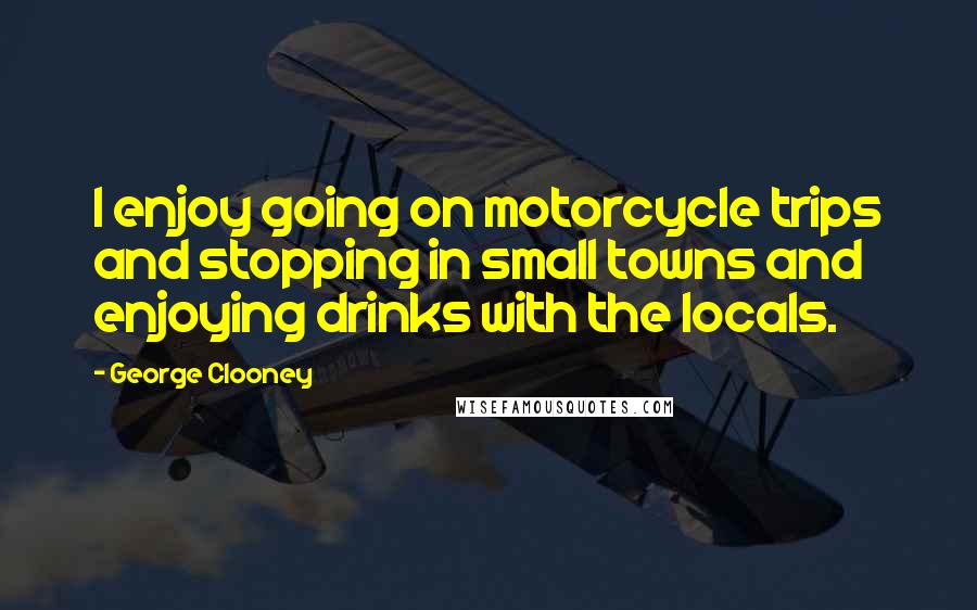 George Clooney Quotes: I enjoy going on motorcycle trips and stopping in small towns and enjoying drinks with the locals.