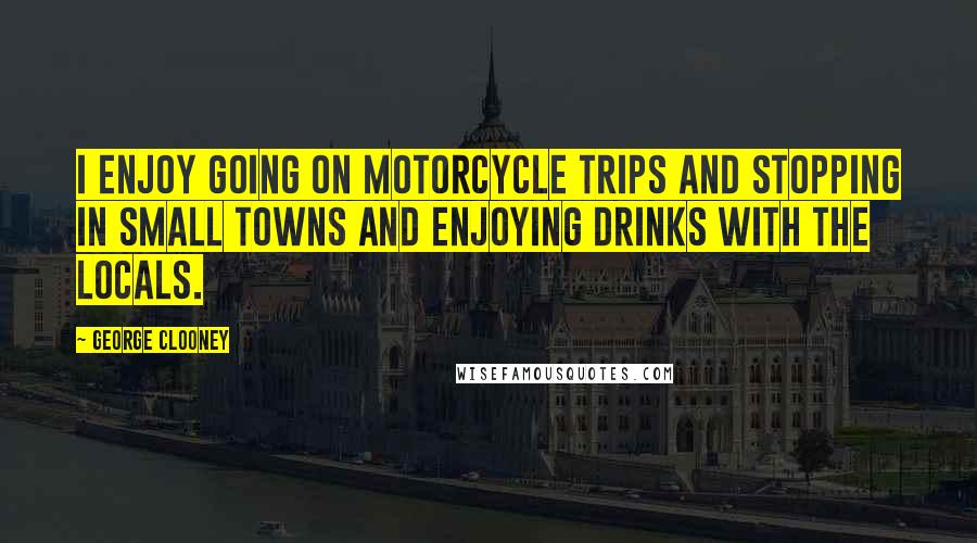 George Clooney Quotes: I enjoy going on motorcycle trips and stopping in small towns and enjoying drinks with the locals.