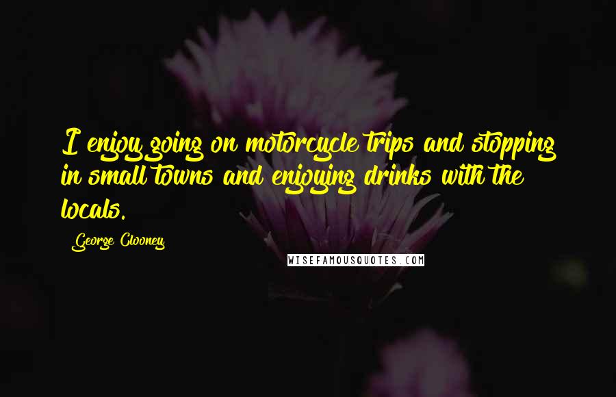 George Clooney Quotes: I enjoy going on motorcycle trips and stopping in small towns and enjoying drinks with the locals.