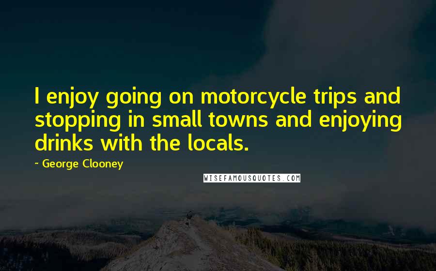 George Clooney Quotes: I enjoy going on motorcycle trips and stopping in small towns and enjoying drinks with the locals.