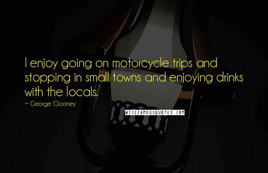 George Clooney Quotes: I enjoy going on motorcycle trips and stopping in small towns and enjoying drinks with the locals.