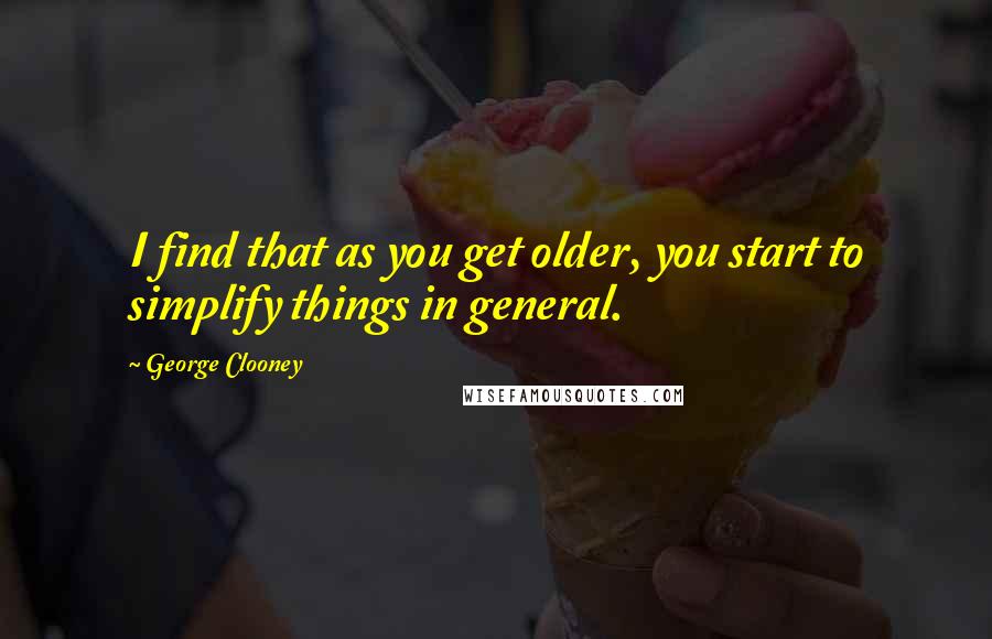 George Clooney Quotes: I find that as you get older, you start to simplify things in general.