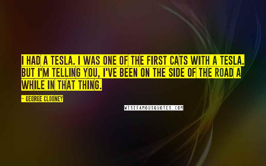 George Clooney Quotes: I had a Tesla. I was one of the first cats with a Tesla. But I'm telling you, I've been on the side of the road a while in that thing.