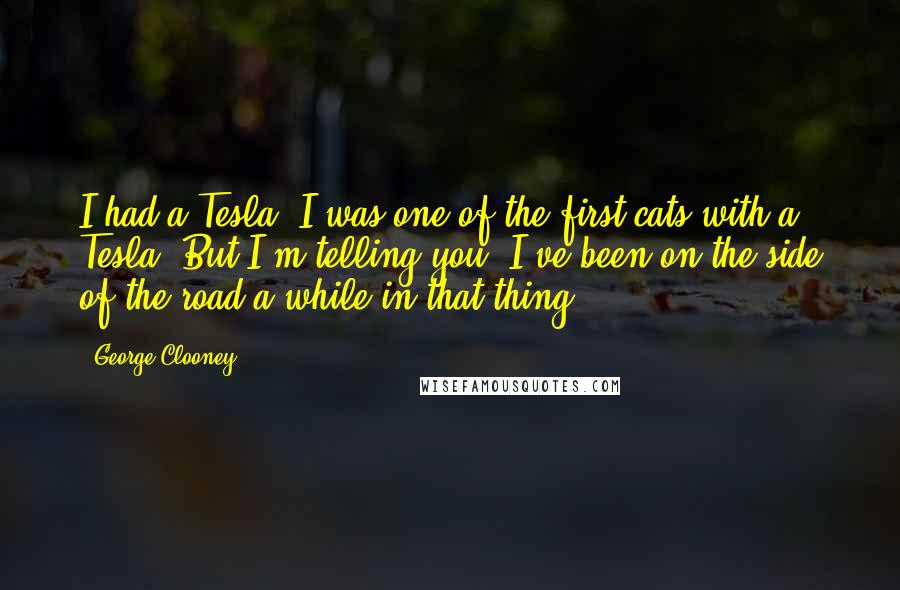 George Clooney Quotes: I had a Tesla. I was one of the first cats with a Tesla. But I'm telling you, I've been on the side of the road a while in that thing.