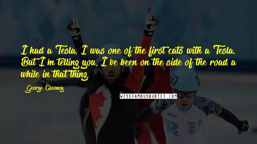 George Clooney Quotes: I had a Tesla. I was one of the first cats with a Tesla. But I'm telling you, I've been on the side of the road a while in that thing.