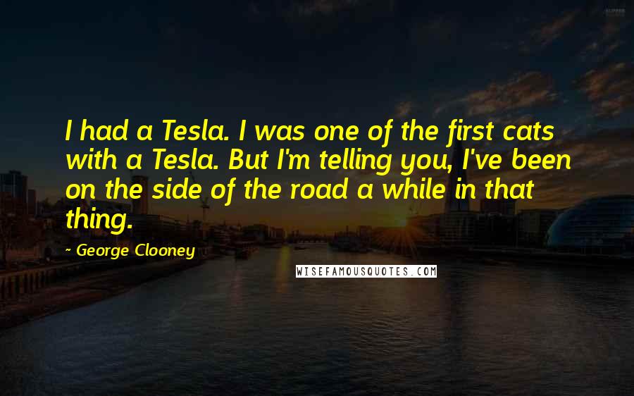 George Clooney Quotes: I had a Tesla. I was one of the first cats with a Tesla. But I'm telling you, I've been on the side of the road a while in that thing.