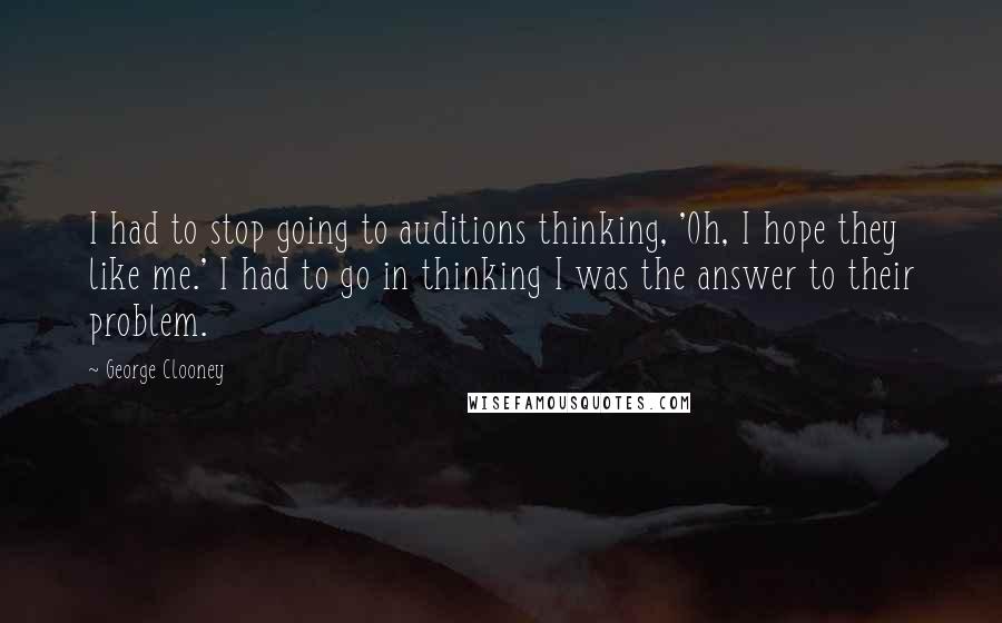 George Clooney Quotes: I had to stop going to auditions thinking, 'Oh, I hope they like me.' I had to go in thinking I was the answer to their problem.
