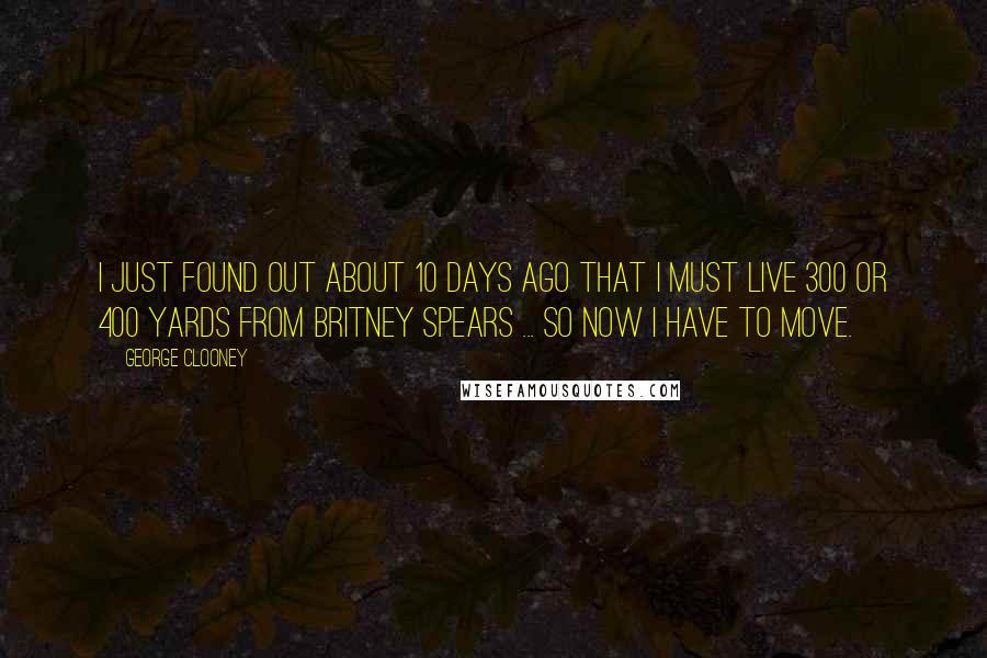 George Clooney Quotes: I just found out about 10 days ago that I must live 300 or 400 yards from Britney Spears ... so now I have to move.