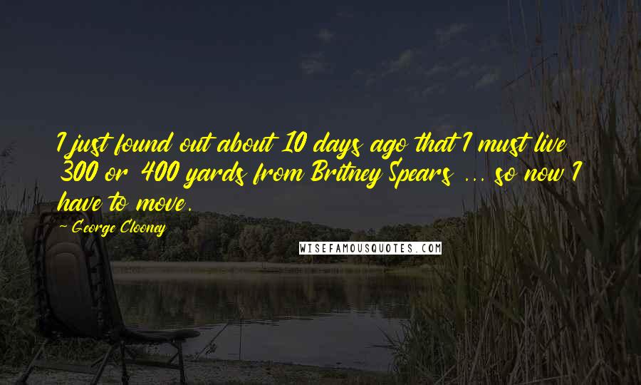 George Clooney Quotes: I just found out about 10 days ago that I must live 300 or 400 yards from Britney Spears ... so now I have to move.