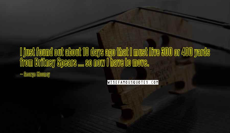 George Clooney Quotes: I just found out about 10 days ago that I must live 300 or 400 yards from Britney Spears ... so now I have to move.