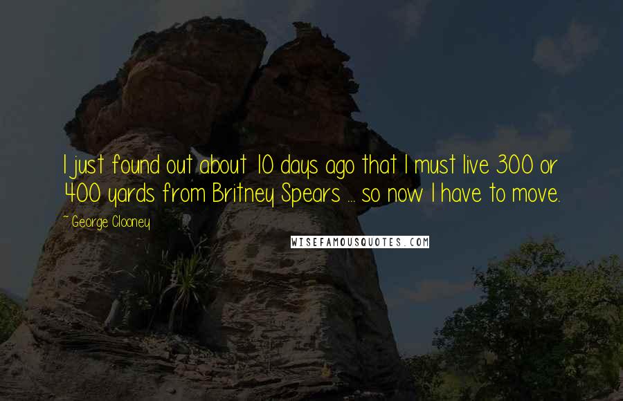 George Clooney Quotes: I just found out about 10 days ago that I must live 300 or 400 yards from Britney Spears ... so now I have to move.