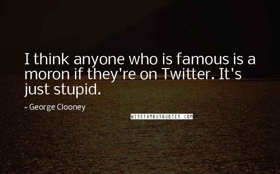 George Clooney Quotes: I think anyone who is famous is a moron if they're on Twitter. It's just stupid.