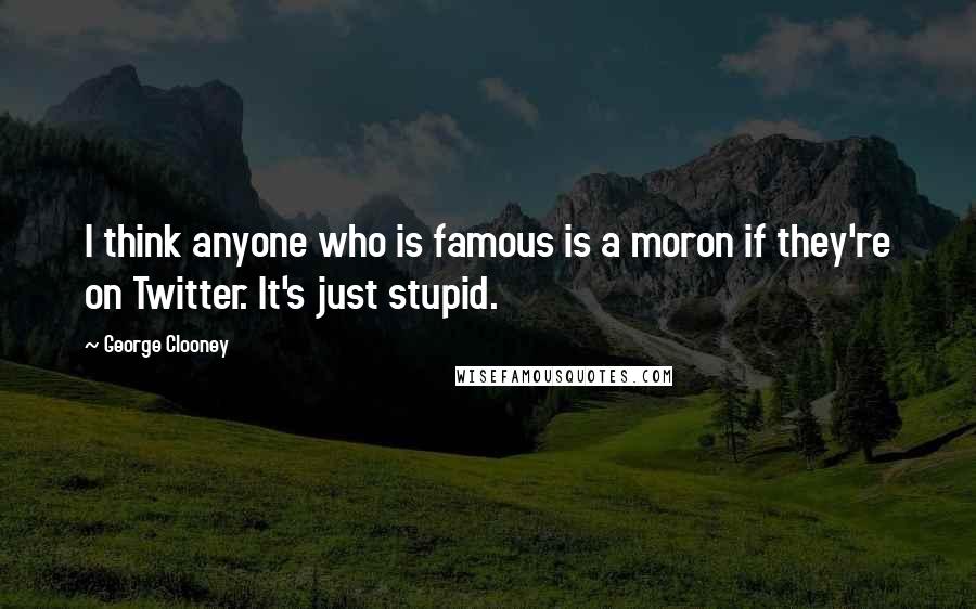 George Clooney Quotes: I think anyone who is famous is a moron if they're on Twitter. It's just stupid.