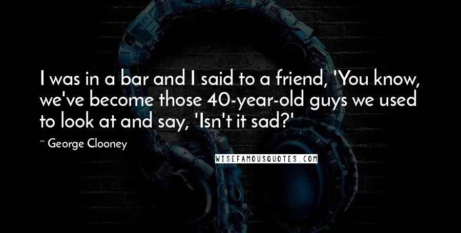 George Clooney Quotes: I was in a bar and I said to a friend, 'You know, we've become those 40-year-old guys we used to look at and say, 'Isn't it sad?'