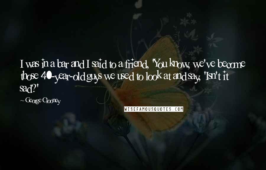 George Clooney Quotes: I was in a bar and I said to a friend, 'You know, we've become those 40-year-old guys we used to look at and say, 'Isn't it sad?'