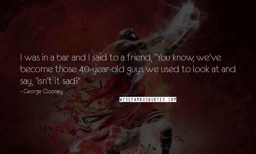 George Clooney Quotes: I was in a bar and I said to a friend, 'You know, we've become those 40-year-old guys we used to look at and say, 'Isn't it sad?'