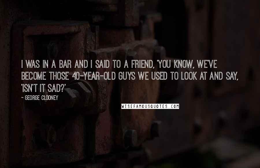 George Clooney Quotes: I was in a bar and I said to a friend, 'You know, we've become those 40-year-old guys we used to look at and say, 'Isn't it sad?'