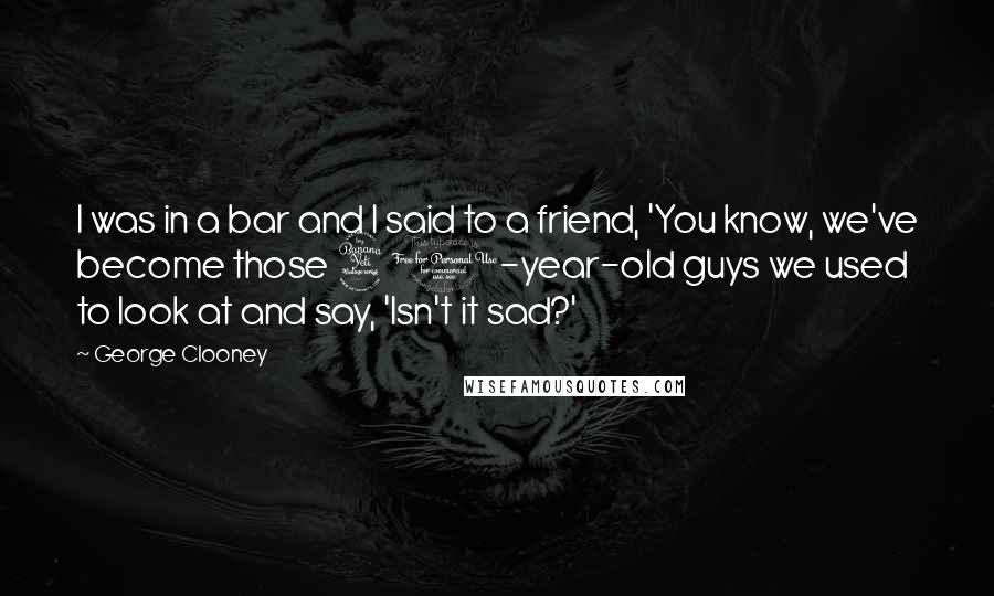 George Clooney Quotes: I was in a bar and I said to a friend, 'You know, we've become those 40-year-old guys we used to look at and say, 'Isn't it sad?'