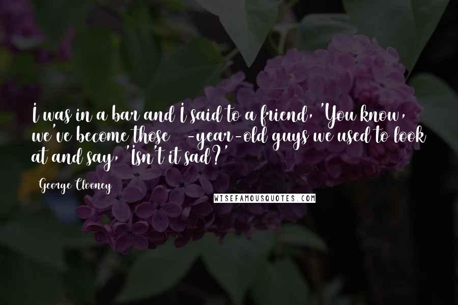 George Clooney Quotes: I was in a bar and I said to a friend, 'You know, we've become those 40-year-old guys we used to look at and say, 'Isn't it sad?'