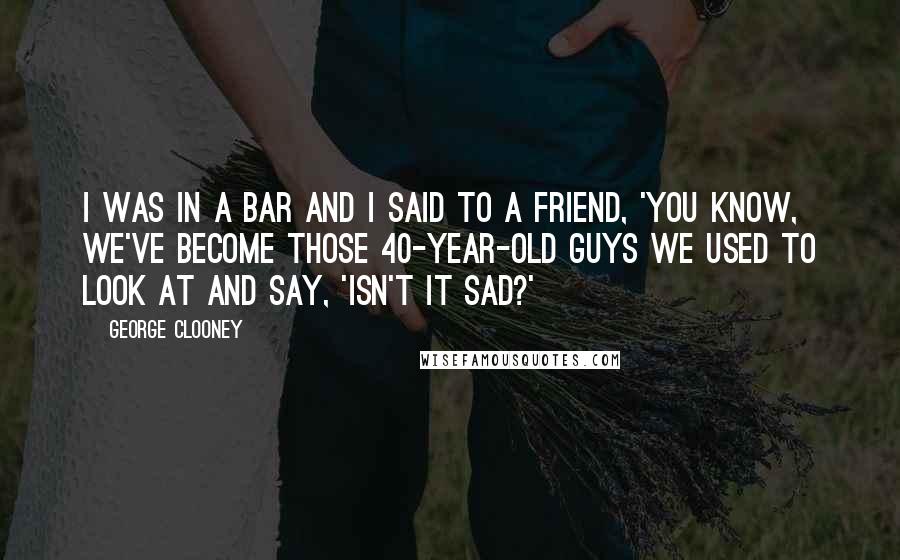 George Clooney Quotes: I was in a bar and I said to a friend, 'You know, we've become those 40-year-old guys we used to look at and say, 'Isn't it sad?'