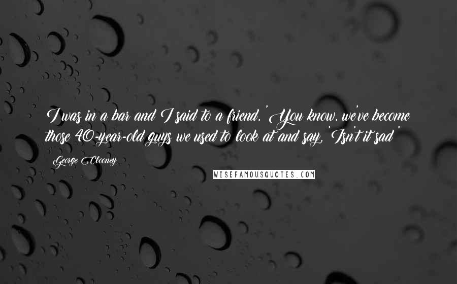 George Clooney Quotes: I was in a bar and I said to a friend, 'You know, we've become those 40-year-old guys we used to look at and say, 'Isn't it sad?'