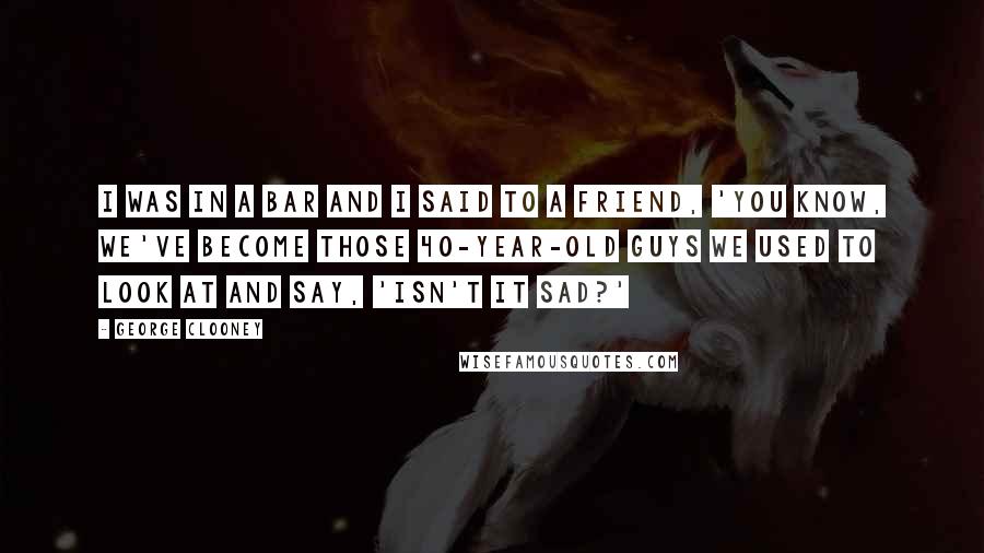 George Clooney Quotes: I was in a bar and I said to a friend, 'You know, we've become those 40-year-old guys we used to look at and say, 'Isn't it sad?'