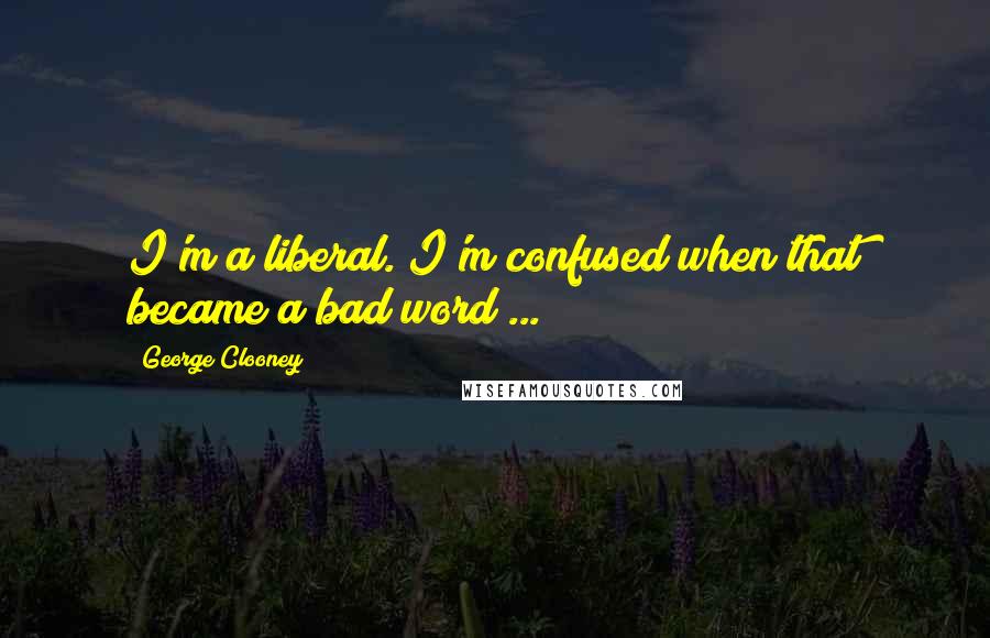 George Clooney Quotes: I'm a liberal. I'm confused when that became a bad word ...