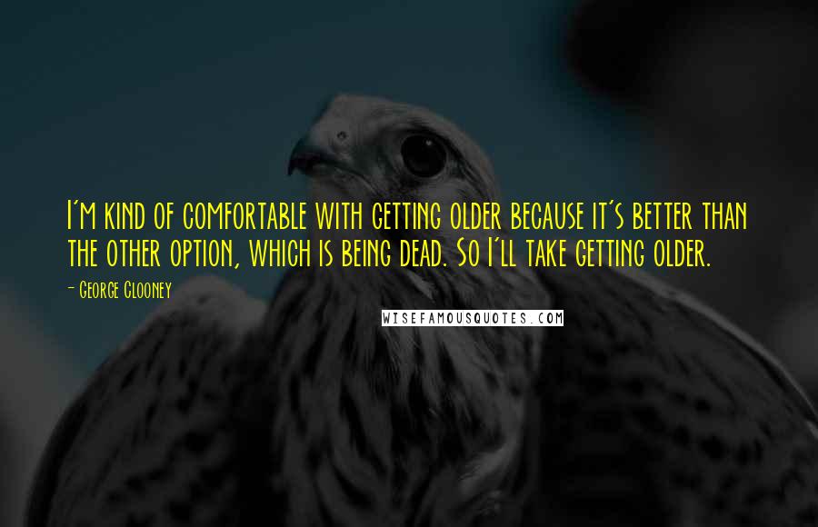 George Clooney Quotes: I'm kind of comfortable with getting older because it's better than the other option, which is being dead. So I'll take getting older.