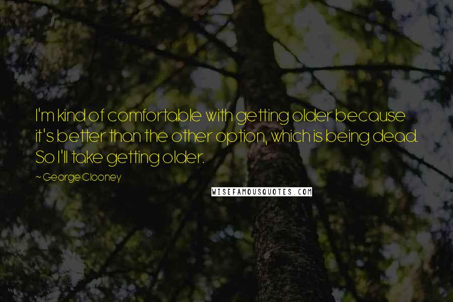 George Clooney Quotes: I'm kind of comfortable with getting older because it's better than the other option, which is being dead. So I'll take getting older.