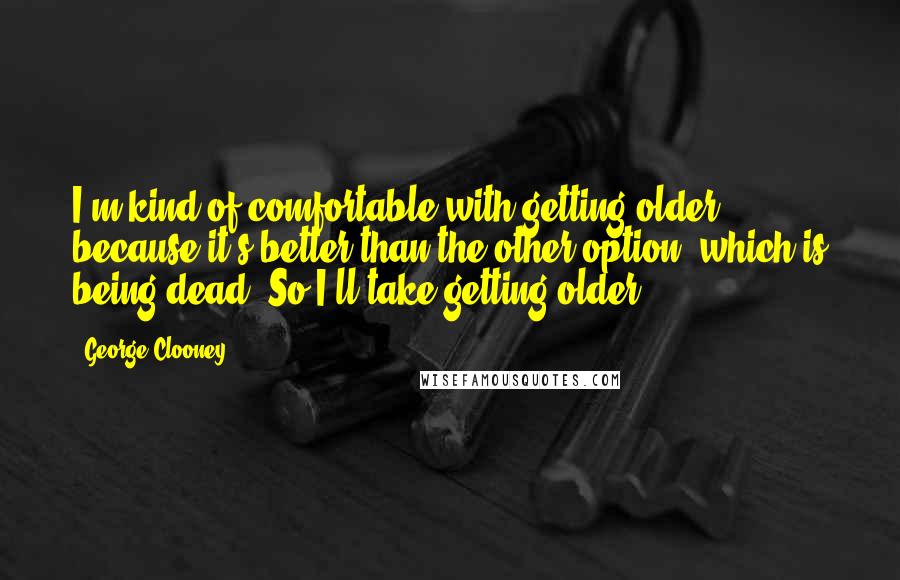 George Clooney Quotes: I'm kind of comfortable with getting older because it's better than the other option, which is being dead. So I'll take getting older.