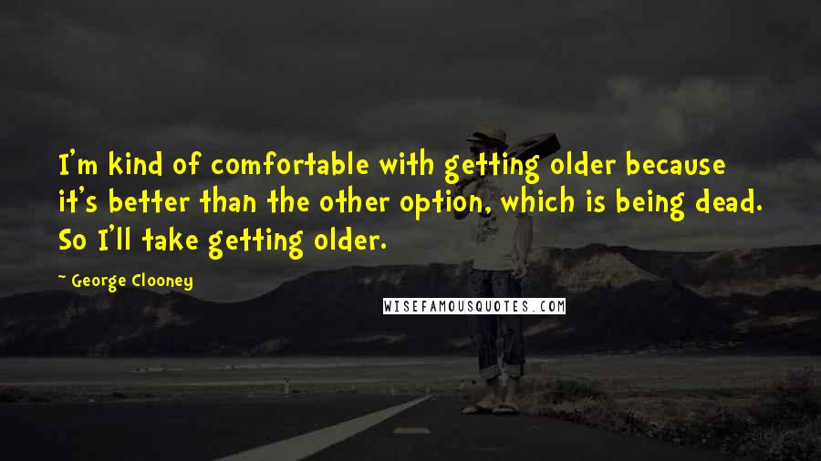 George Clooney Quotes: I'm kind of comfortable with getting older because it's better than the other option, which is being dead. So I'll take getting older.